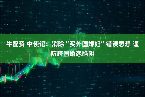 牛配资 中使馆：消除“买外国媳妇”错误思想 谨防跨国婚恋陷阱