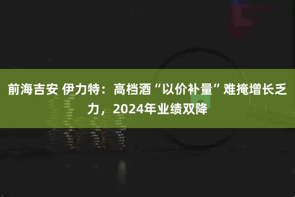 前海吉安 伊力特：高档酒“以价补量”难掩增长乏力，2024年业绩双降