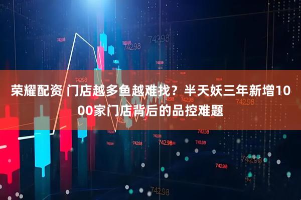 荣耀配资 门店越多鱼越难找？半天妖三年新增1000家门店背后的品控难题