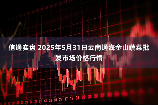 信通实盘 2025年5月31日云南通海金山蔬菜批发市场价格行情