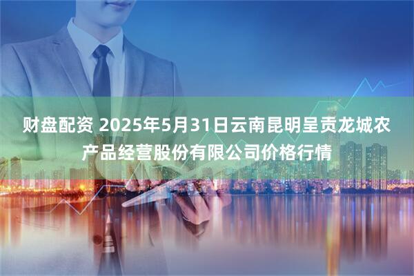 财盘配资 2025年5月31日云南昆明呈贡龙城农产品经营股份有限公司价格行情
