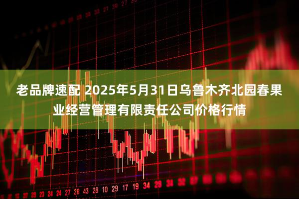 老品牌速配 2025年5月31日乌鲁木齐北园春果业经营管理有限责任公司价格行情