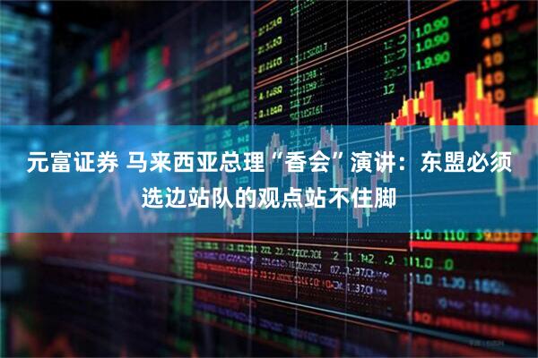 元富证券 马来西亚总理“香会”演讲：东盟必须选边站队的观点站不住脚
