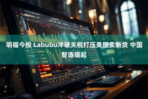 明福今投 Labubu冲破关税打压美国卖断货 中国智造雄起