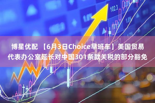 博星优配 【6月3日Choice早班车】美国贸易代表办公室延长对中国301条款关税的部分豁免