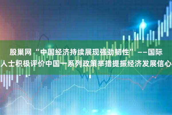股巢网 “中国经济持续展现强劲韧性” ——国际人士积极评价中国一系列政策举措提振经济发展信心