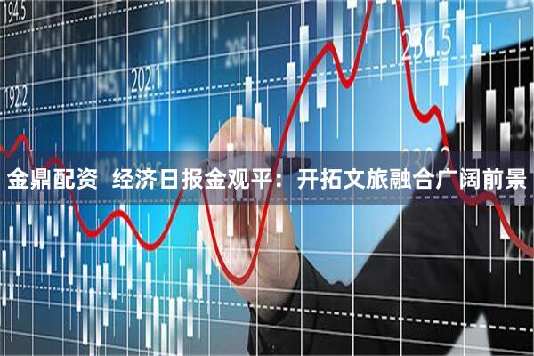 金鼎配资  经济日报金观平：开拓文旅融合广阔前景