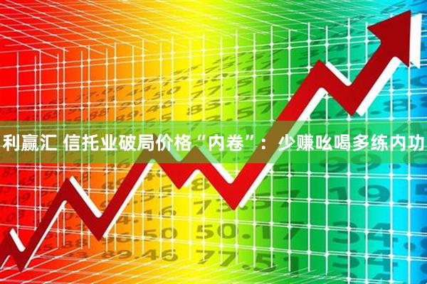 利赢汇 信托业破局价格“内卷”：少赚吆喝多练内功