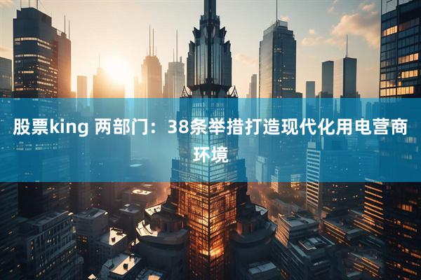 股票king 两部门：38条举措打造现代化用电营商环境