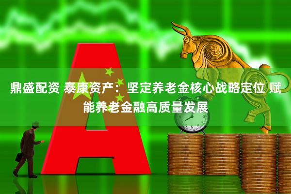 鼎盛配资 泰康资产：坚定养老金核心战略定位 赋能养老金融高质量发展