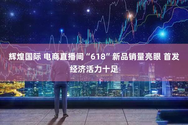 辉煌国际 电商直播间“618”新品销量亮眼 首发经济活力十足