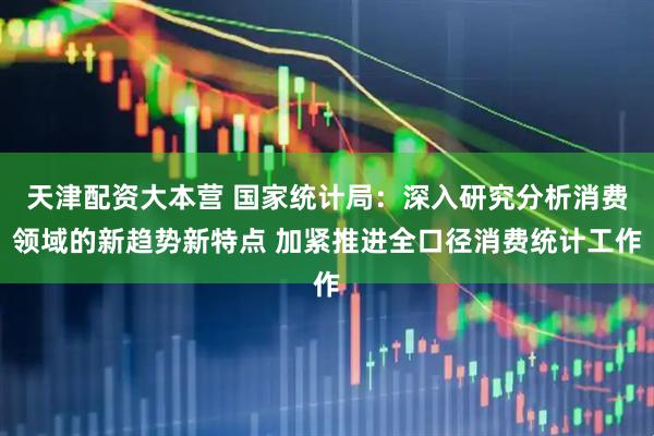 天津配资大本营 国家统计局：深入研究分析消费领域的新趋势新特点 加紧推进全口径消费统计工作