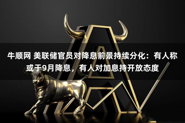 牛顺网 美联储官员对降息前景持续分化：有人称或于9月降息，有人对加息持开放态度