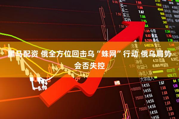黑马配资 俄全方位回击乌“蛛网”行动 俄乌局势会否失控