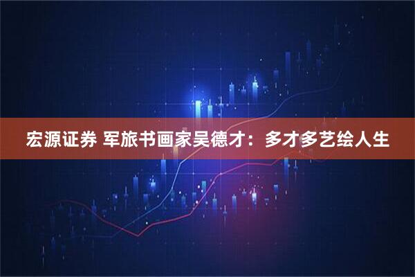 宏源证券 军旅书画家吴德才：多才多艺绘人生