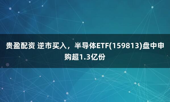 贵盈配资 逆市买入，半导体ETF(159813)盘中申购超1.3亿份