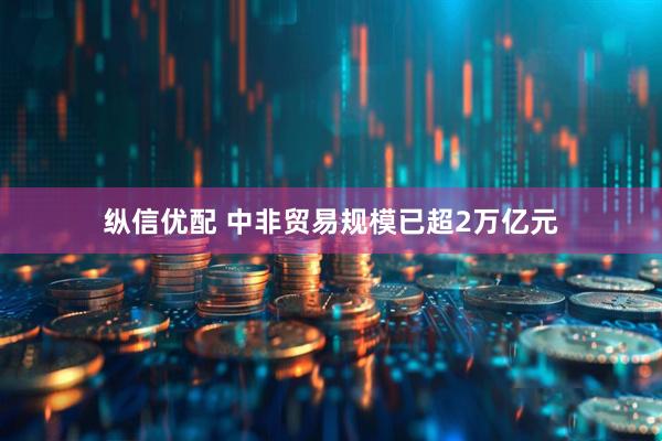 纵信优配 中非贸易规模已超2万亿元