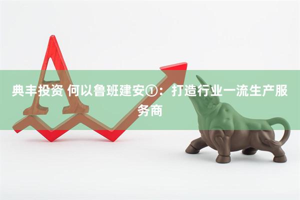 典丰投资 何以鲁班建安①：打造行业一流生产服务商