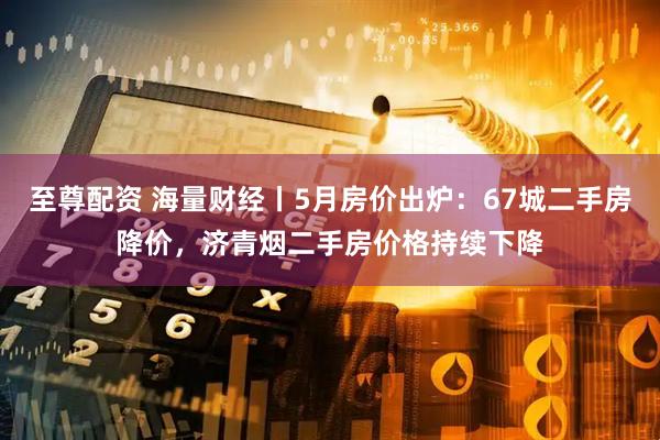 至尊配资 海量财经丨5月房价出炉：67城二手房降价，济青烟二手房价格持续下降