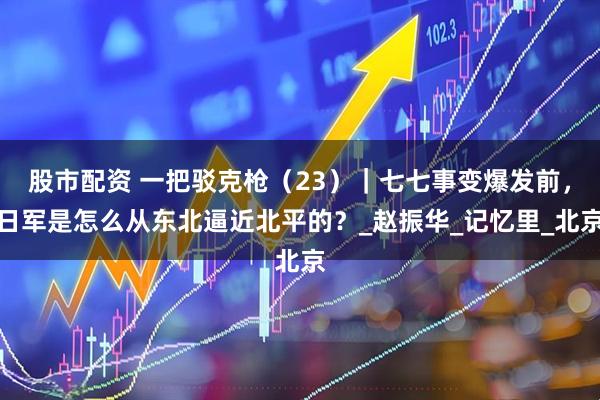股市配资 一把驳克枪（23）｜七七事变爆发前，日军是怎么从东北逼近北平的？_赵振华_记忆里_北京