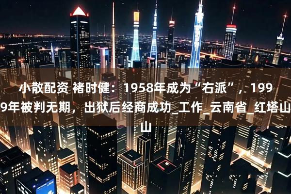 小散配资 褚时健：1958年成为“右派”，1999年被判无期，出狱后经商成功_工作_云南省_红塔山