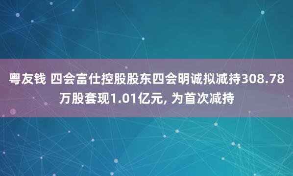 粤友钱 四会富仕控股股东四会明诚拟减持308.78万股套现1.01亿元, 为首次减持