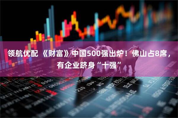 领航优配 《财富》中国500强出炉！佛山占8席，有企业跻身“十强”
