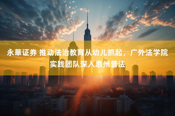 永華证券 推动法治教育从幼儿抓起，广外法学院实践团队深入惠州普法