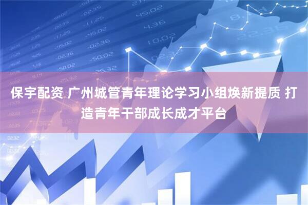 保宇配资 广州城管青年理论学习小组焕新提质 打造青年干部成长成才平台