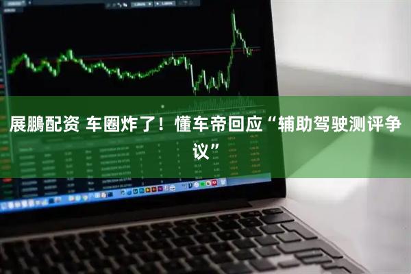 展鵬配资 车圈炸了！懂车帝回应“辅助驾驶测评争议”