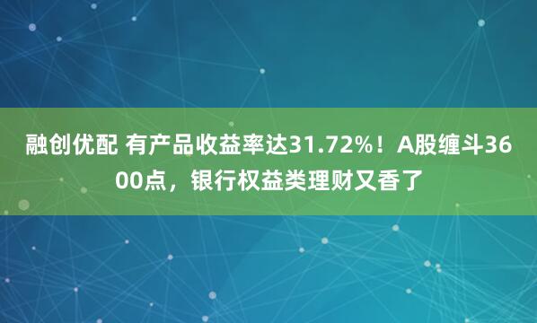 融创优配 有产品收益率达31.72%！A股缠斗3600点，银行权益类理财又香了