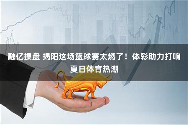 融亿操盘 揭阳这场篮球赛太燃了！体彩助力打响夏日体育热潮