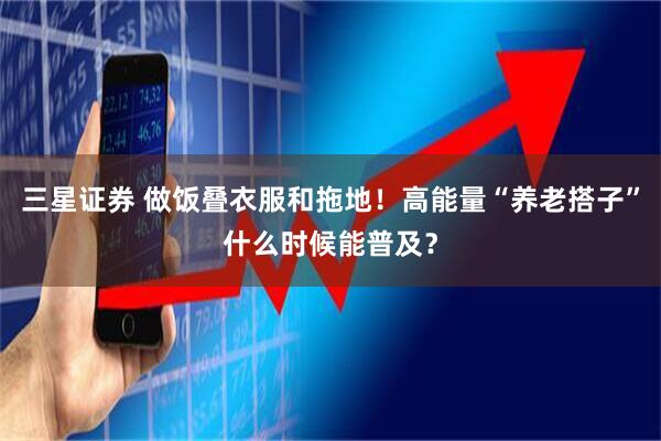 三星证券 做饭叠衣服和拖地！高能量“养老搭子”什么时候能普及？