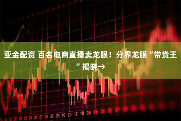 亚金配资 百名电商直播卖龙眼！分界龙眼“带货王”揭晓→