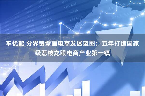 车优配 分界镇擘画电商发展蓝图：五年打造国家级荔枝龙眼电商产业第一镇