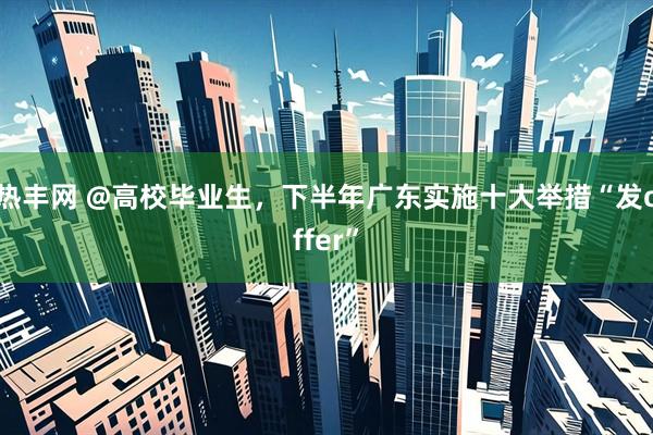 热丰网 @高校毕业生，下半年广东实施十大举措“发offer”