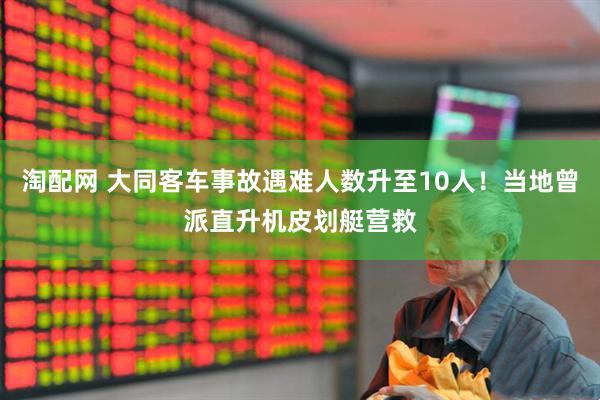 淘配网 大同客车事故遇难人数升至10人！当地曾派直升机皮划艇营救