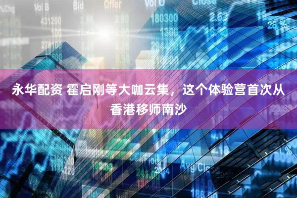 永华配资 霍启刚等大咖云集，这个体验营首次从香港移师南沙
