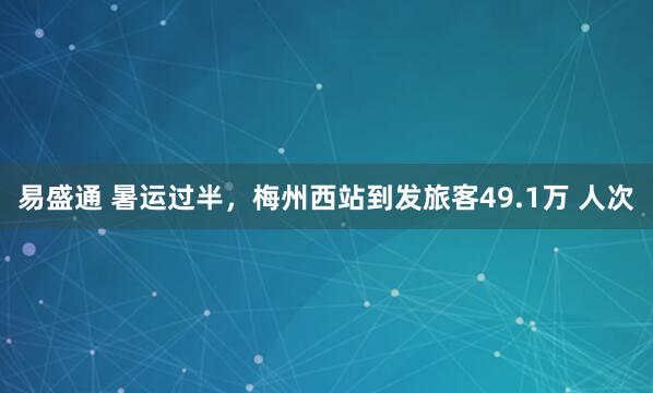 易盛通 暑运过半，梅州西站到发旅客49.1万 人次