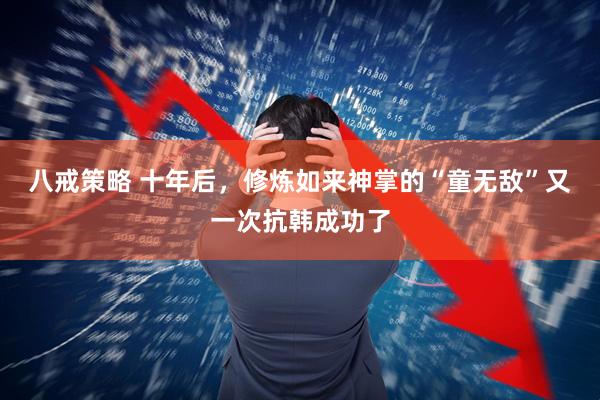 八戒策略 十年后，修炼如来神掌的“童无敌”又一次抗韩成功了
