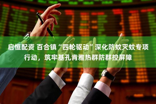 启恒配资 百合镇“四轮驱动”深化防蚊灭蚊专项行动，筑牢基孔肯雅热群防群控屏障