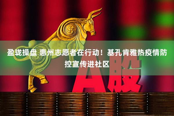 盈珑操盘 惠州志愿者在行动！基孔肯雅热疫情防控宣传进社区