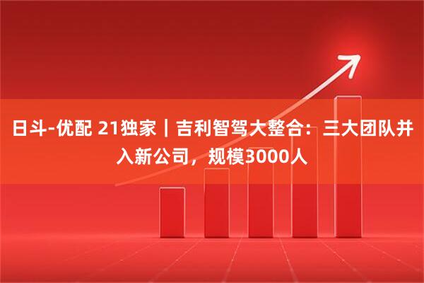 日斗-优配 21独家｜吉利智驾大整合：三大团队并入新公司，规模3000人