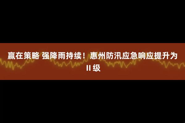 赢在策略 强降雨持续！惠州防汛应急响应提升为Ⅱ级