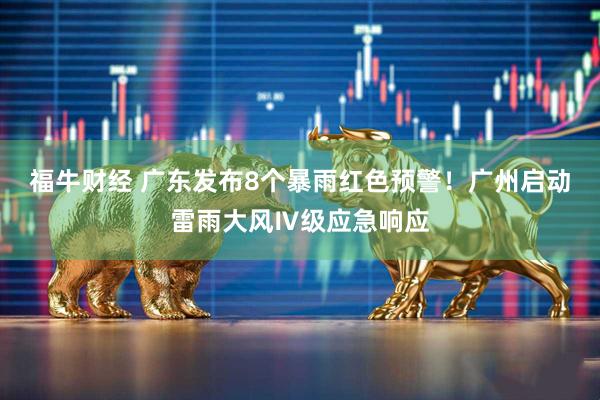 福牛财经 广东发布8个暴雨红色预警！广州启动雷雨大风Ⅳ级应急响应
