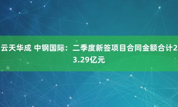 云天华成 中钢国际：二季度新签项目合同金额合计23.29亿元