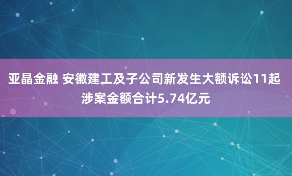 亚晶金融 安徽建工及子公司新发生大额诉讼11起 涉案金额合计5.74亿元