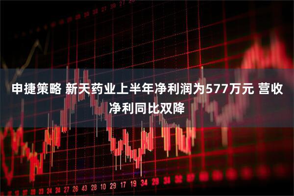 申捷策略 新天药业上半年净利润为577万元 营收净利同比双降