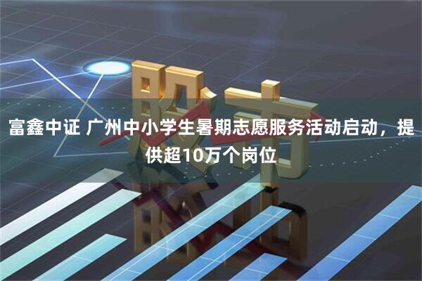 富鑫中证 广州中小学生暑期志愿服务活动启动，提供超10万个岗位