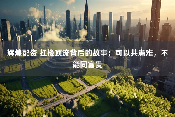 辉煌配资 扛楼顶流背后的故事：可以共患难，不能同富贵